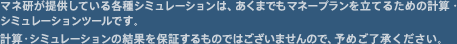 マネ研が提供している各種シミュレーションは、あくまでもマネープランを立てるための計算・シミュレーションツールです。計算・シミュレーションの結果を保証するものではございませんので、予めご了承ください。